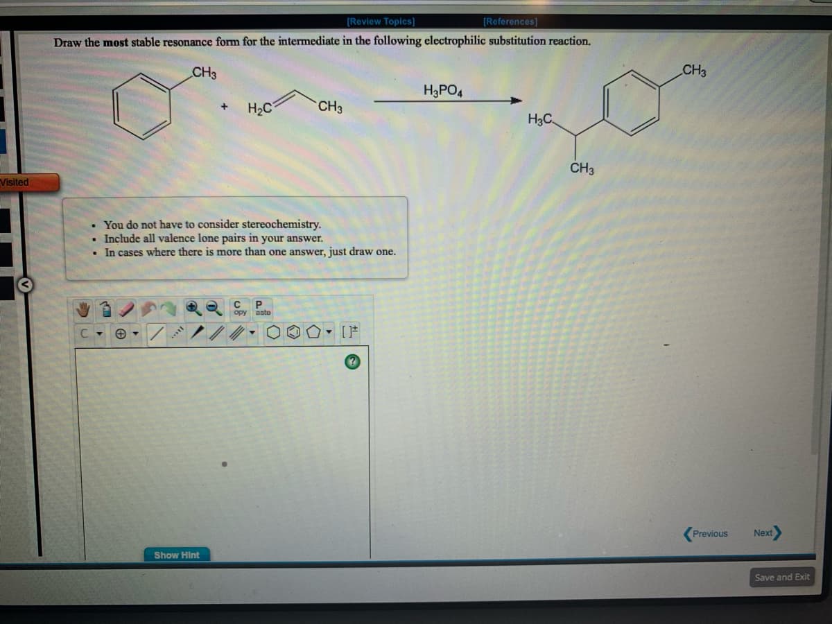 [Review Topics]
[References]
Draw the most stable resonance form for the intermediate in the following electrophilic substitution reaction.
CH3
CH3
H3PO4
H2C
CH3
H3C
Visited
CH3
You do not have to consider stereochemistry.
Include all valence lone pairs in your answer.
In cases where there is more than one answer, just draw one.
opy aste
..
Previous
Next
Show Hint
Save and Exit
