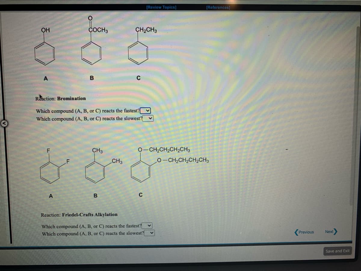 [Review Topics]
[Roforences]
OH
ÇOCH3
ÇH2CH3
Reaction: Bromination
Which compound (A, B, or C) reacts the fastest?
Which compound (A, B, or C) reacts the slowest?
CH3
CH2CH,CH2CH3
F
CH3
0-CH,CH,CH2CH3
Reaction: Friedel-Crafts Alkylation
Which compound (A, B, or C) reacts the fastest? v
Which compound (A, B, or C) reacts the slowest? v
Previous
Next
Save and Exit
