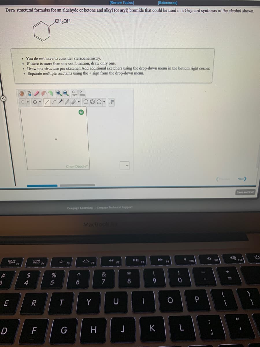 [Review Topics]
[References)
Draw structural formulas for an aldehyde or ketone and alkyl (or aryl) bromide that could be used in a Grignard synthesis of the alcohol shown.
CH2OH
• You do not have to consider stereochemistry.
If there is more than one combination, draw only one.
• Draw one structure per sketcher. Add additional sketchers using the drop-down menu in the bottom right corner.
Separate multiple reactants using the + sign from the drop-down menu.
opy aste
ChemDoodle"
Previous
Next
Save and Exit
Cengage Learning I Cengage Technical Support
MacBook Ai
FIY
888
F6
F4
F5
*
#3
%24
4
7
E
T.
Y
U
P
D
H
J
K
+ I|
5

