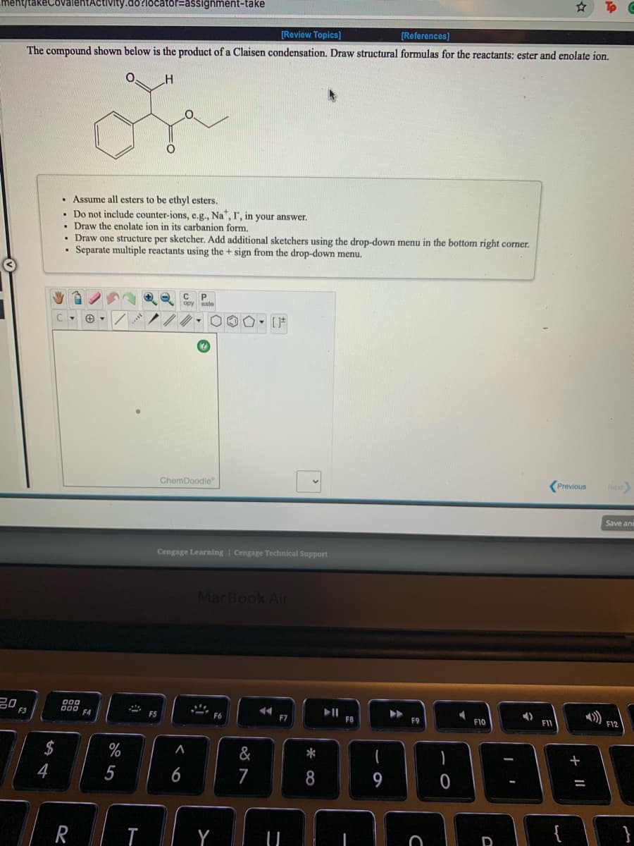 ment/takeCovalentActivity.do?locator=assignment-take
[Reviow Topics)
[References]
The compound shown below is the product of a Claisen condensation. Draw structural formulas for the reactants: ester and enolate ion.
• Assume all esters to be ethyl esters.
Do not include counter-ions, e.g., Na", I, in your answer.
• Draw the enolate jon in jits carbanion form.
• Draw one structure per sketcher. Add additional sketchers using the drop-down menu in the bottom right corner,
• Separate multiple reactants using the + sign from the drop-down menu.
P.
Previous
Next
ChemDoodle
Save ane
Cengage Learning | Cengage Technical Support
MacBook Air
00
DII
F8
F12
F3
F4
F5
F6
F7
F10
F1
$
&
+
4
5
6
7
R
Y
