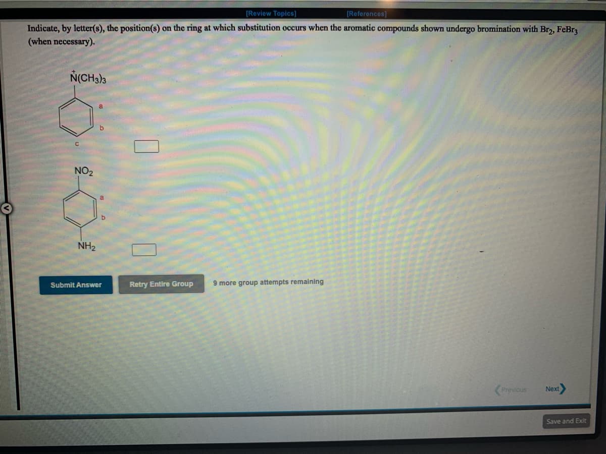 [Review Topics]
[References]
Indicate, by letter(s), the position(s) on the ring at which substitution occurs when the aromatic compounds shown undergo bromination with Br, FeBra
(when necessary).
N(CH3)3
C
NO2
NH2
Submit Answer
Retry Entire Group
9 more group attempts remaining
Previous
Next
Save and Exit
