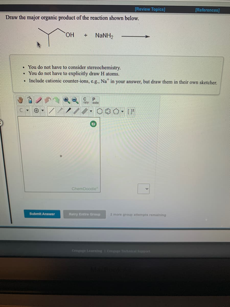 [Review Topics]
[References]
Draw the major organic product of the reaction shown below.
HO.
NANH,
+
• You do not have to consider stereochemistry.
• You do not have to explicitly draw H atoms.
• Include cationic counter-ions, e.g.., Na in your answer, but draw them in their own sketcher.
C
P.
opy aste
ChemDoodle
Submit Answer
Retry Entire Group
2 more group attempts remaining
Cengage Learaing | Cengage Technical Support
