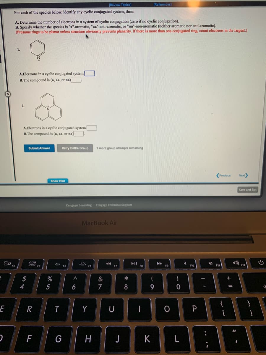 [Roview Topics)
[Referoncos)
For each of the species below, identify any cyclic conjugated system, then:
A. Determine the number of electrons in a system of cyclic conjugation (zero if no cyclic conjugation).
B. Specify whether the species is "a"-aromatic, "aa"-anti-aromatic, or "na"-non-aromatic (neither aromatic nor anti-aromatic).
(Presume rings to be planar unless structure obviously prevents planarity. If there is more than one conjugated ring, count electrons in the largest.)
1.
A.Electrons in a cyclic conjugated system.
B.The compound is (a, aa, or na)
2.
A.Electrons in a cyclic conjugated system.
B.The compound is (a, aa, or na)
Submit Answer
Retry Entire Group
9 more group attempts remalning
Previous
Next
Show Hint
Save and Exit
Cengage Learning | Cengage Technical Support
MacBook Air
トII
F8
F12
F5
F7
F10
F1
2$
%
&
*
4
5
6
7
8
9
%3D
{
}
E
R
Y
U
O P
G
H
J
K
L
ト
