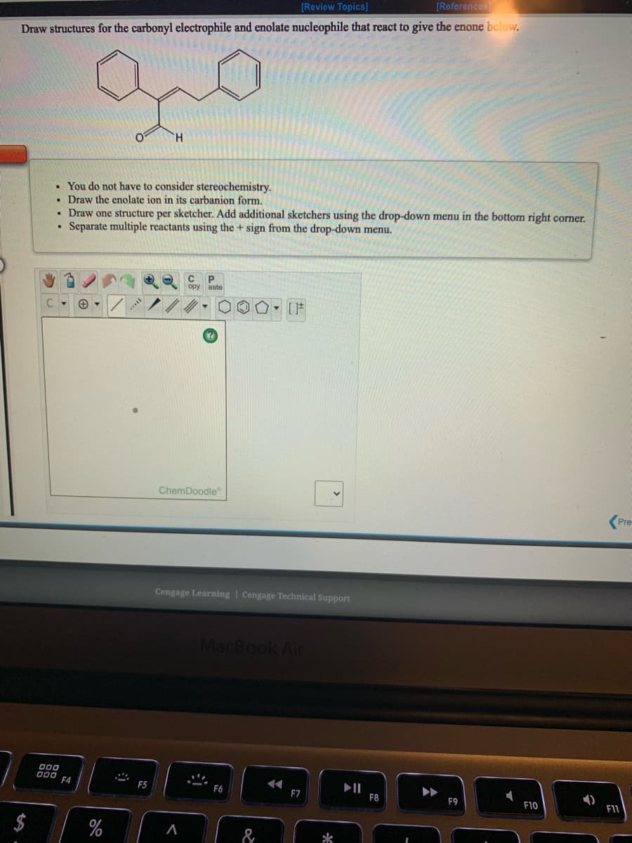 [Review Topics]
[References
Draw structures for the carbonyl electrophile and enolate nucleophile that react to give the enone below.
H.
• You do not have to consider stereochemistry.
• Draw the enolate ion in its carbanion form.
Draw one structure per sketcher. Add additional sketchers using the drop-down menu in the bottom right corner.
Separate multiple reactants using the + sign from the drop-down menu.
C
P
opy aste
ChemDoodle"
(Pre
Cengage Learning | Cengage Technical Support
MacBook Air
000 EA
II
F8
F5
F6
F7
F9
F10
F11
$4
*
