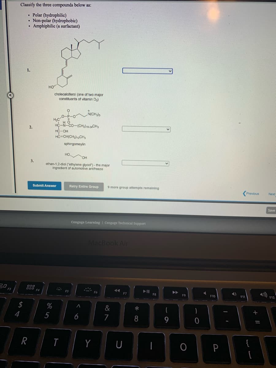 Classify the three compounds below as:
• Polar (hydrophilic)
• Non-polar (hydrophobic)
Amphiphilic (a surfactant)
1.
HO"
cholecalciferol (one of two major
constituents of vitamin D.)
H2C
HC-N-co-(CH2)16-2CH3
2.
HC-OH
HC=CH(CH,)12CH3
sphingomeylin
HO
ethan-1,2-diol ("ethylene glycol") - the major
ingredient of automotive antifreeze
Submit Answer
Retry Entire Group
9 more group attempts remalning
Previous
Next
Save
Cengage Learning | Cengage Technical Support
MacBook Air
吕0
F3
000
F4
F5
F7
F8
F9
F10
F1
F12
2$
%
*
4
5
6
8
9.
R
{
P
+ I|
ర N
