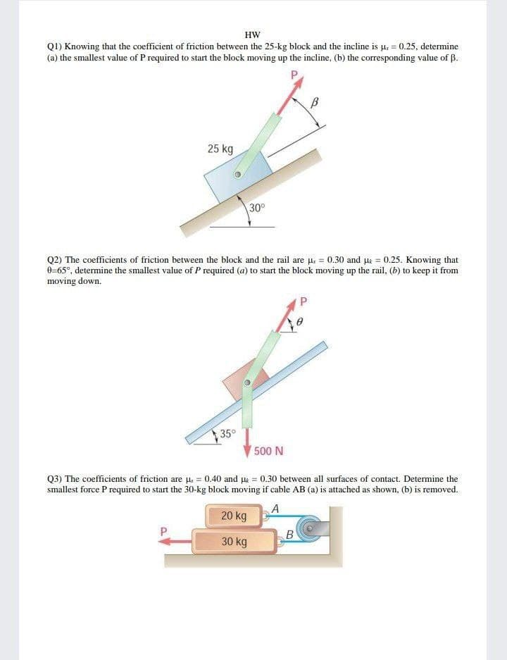 HW
QI) Knowing that the coefficient of friction between the 25-kg block and the incline is μ = 0.25, determine
(a) the smallest value of P required to start the block moving up the incline, (b) the corresponding value of B.
P
25 kg
30⁰
Q2) The coefficients of friction between the block and the rail are u.= 0.30 and μ = 0.25. Knowing that
0=65°, determine the smallest value of P required (a) to start the block moving up the rail, (b) to keep it from
moving down.
P
35°
500 N
Q3) The coefficients of friction are μ = 0.40 and μ = 0.30 between all surfaces of contact. Determine the
smallest force P required to start the 30-kg block moving if cable AB (a) is attached as shown, (b) is removed.
A
20 kg
B
30 kg