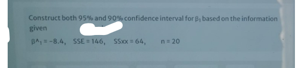 Construct both 95% and 90% confidence interval for B, based on the information
given
BA, = -8.4, SSE = 146, SSxx = 64,
%3D
n = 20
%3D
