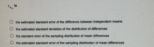 is
O the estimated standard error of the difference between independent means
O the estimated standard deviation of the distribution of differences
O the standard eror of the sampling distribution of mean differences
the estimated standard error of the sampling distribution of mean differences
