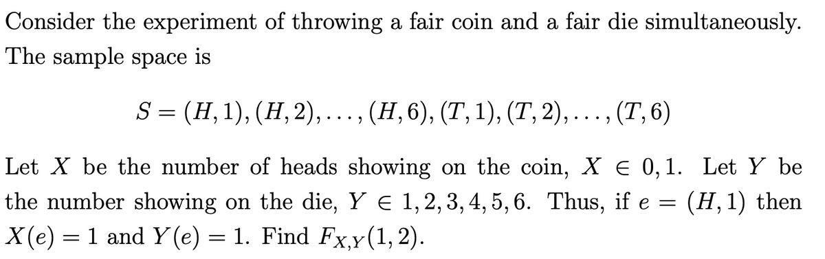 Consider the experiment of throwing a fair coin and a fair die simultaneously.
The sample space is
S 3 (Н, 1), (Н, 2), . , ...., (Т, 6)
(Н, 6), (Т, 1), (Т, 2)
Let X be the number of heads showing on the coin, X € 0,1. Let Y be
the number showing on the die, Y e 1,2, 3, 4, 5, 6. Thus, if e =
X(e)
(H,1) then
= 1 and Y (e) = 1. Find Fx,y(1, 2).
