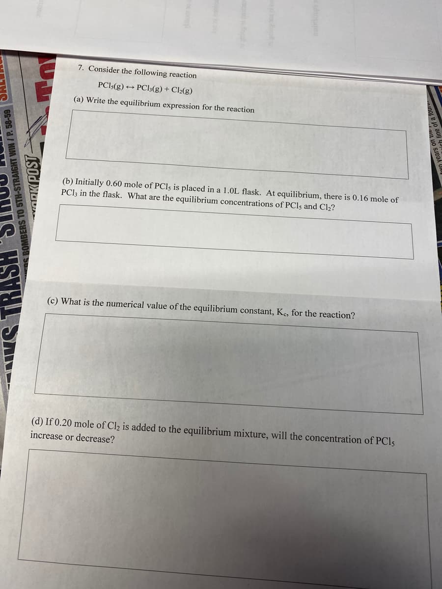 7. Consider the following reaction
PCI:(g) → PCl3(g) + Cl2(g)
(a) Write the equilibrium expression for the reaction
(b) Initially 0.60 mole of PCls is placed in a 1.0L flask. At equilibrium, there is 0.16 mole of
PCI3 in the flask. What are the equilibrium concentrations of PCI5 and Cl2?
(c) What is the numerical value of the equilibrium constant, Ke, for the reaction?
(d) If 0.20 mole of Cl2 is added to the equilibrium mixture, will the concentration of PCI5
increase or decrease?
BOMBERS TO 5TH-STRAIGHT WIN / P. 58-59
ORK POST-
