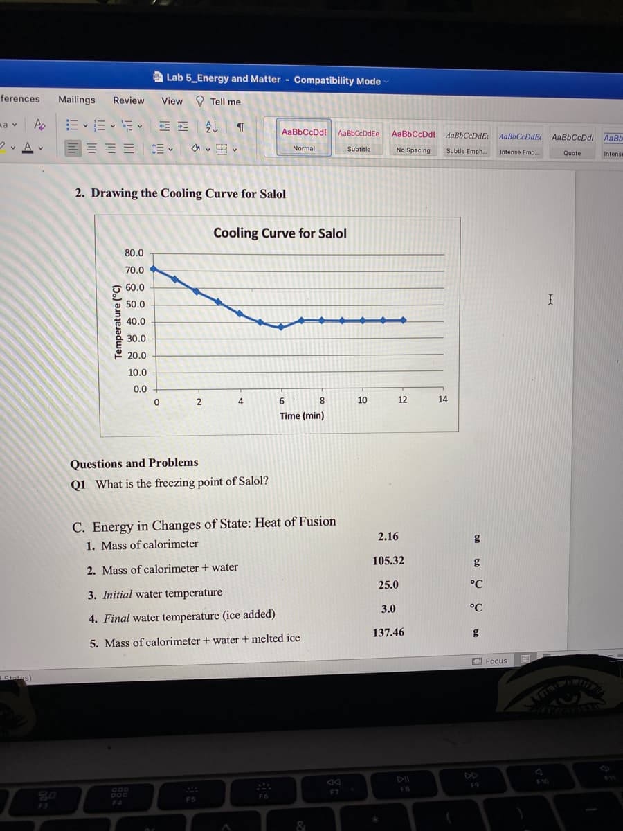 Lab 5_Energy and Matter - Compatibility Mode
ferences
Mailings
Review
View
O Tell me
E v E E E E
a v
AaBbCcDdt
AaBbCcDdEe
AaBbCcDdi AaBbCcDdE
AaBbCeDdE AaBbCcDdl AaBb
v A v
E = E E v
Normal
Subtitle
No Spacing
Subtle Emph...
Intense Emp.
Quote
Intens
2. Drawing the Cooling Curve for Salol
Cooling Curve for Salol
80.0
70.0
60.0
50.0
40.0
30.0
10.0
0.0
2
4.
8
10
12
14
Time (min)
Questions and Problems
Q1 What is the freezing point of Salol?
C. Energy in Changes of State: Heat of Fusion
2.16
g
1. Mass of calorimeter
105.32
g
2. Mass of calorimeter + water
25.0
°C
3. Initial water temperature
3.0
°C
4. Final water temperature (ice added)
137.46
g
5. Mass of calorimeter + water + melted ice
O Focus
States)
DII
10
F9
FB
F7
80
F6
FS
F4
F3
&
Temperature (°C)
