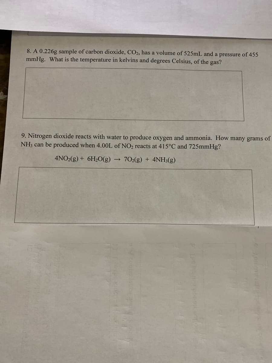 8. A 0.226g sample of carbon dioxide, CO2, has a volume of 525mL and a pressure of 455
mmHg. What is the temperature in kelvins and degrees Celsius, of the gas?
9. Nitrogen dioxide reacts with water to produce oxygen and ammonia. How many grams of
NH3 can be produced when 4.00L of NO2 reacts at 415°C and 725mmHg?
4NO2(g) + 6H20(g)
702(g) + 4NH3(g)
