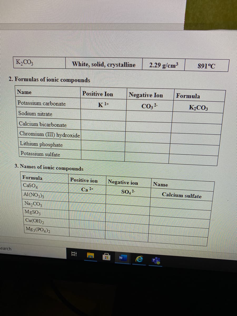 K2CO;
White, solid, crystalline
2.29 g/cm
891°C
2. Formulas of ionic compounds
Name
Positive Ion
Negative Ion
Formula
Potassium carbonate
Kl+
K2CO3
Sodium nitrate
Calcium bicarbonate
Chromium (III) hydroxide
Lithium phosphate
Potassium sulfate
3. Names of ionic compounds
Formula
Positive ion
Negative ion
Name
CaSO4
Ca 2+
Calcium sulfate
Al(NO3)3
Na, CO3
MBSO3
Cu(OH)2
Mg3(PO4)2
earch
