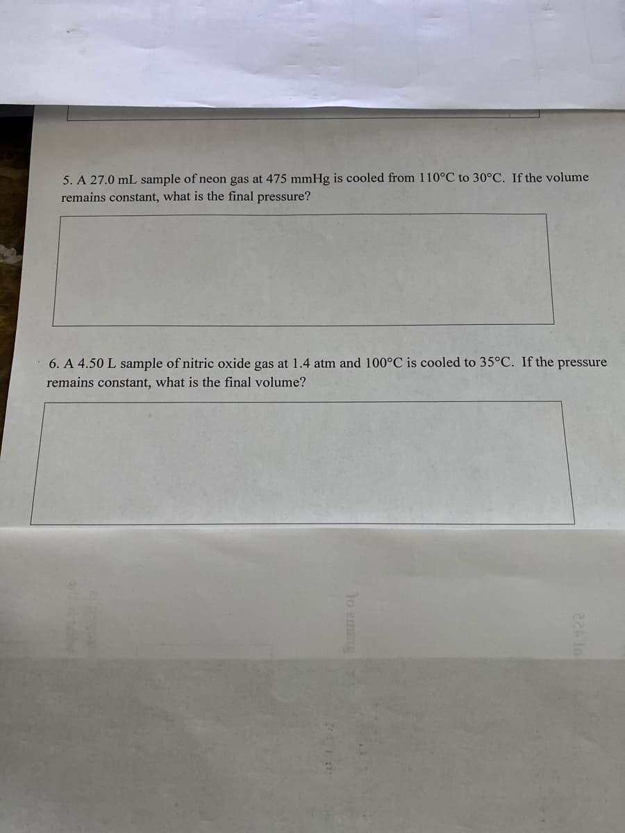 5. A 27.0 mL sample of neon gas at 475 mmHg is cooled from 110°C to 30°C. If the volume
remains constant, what is the final pressure?
6. A 4.50 L sample of nitric oxide gas at 1.4 atm and 100°C is cooled to 35°C. If the pressure
remains constant, what is the final volume?
lo emsrg
