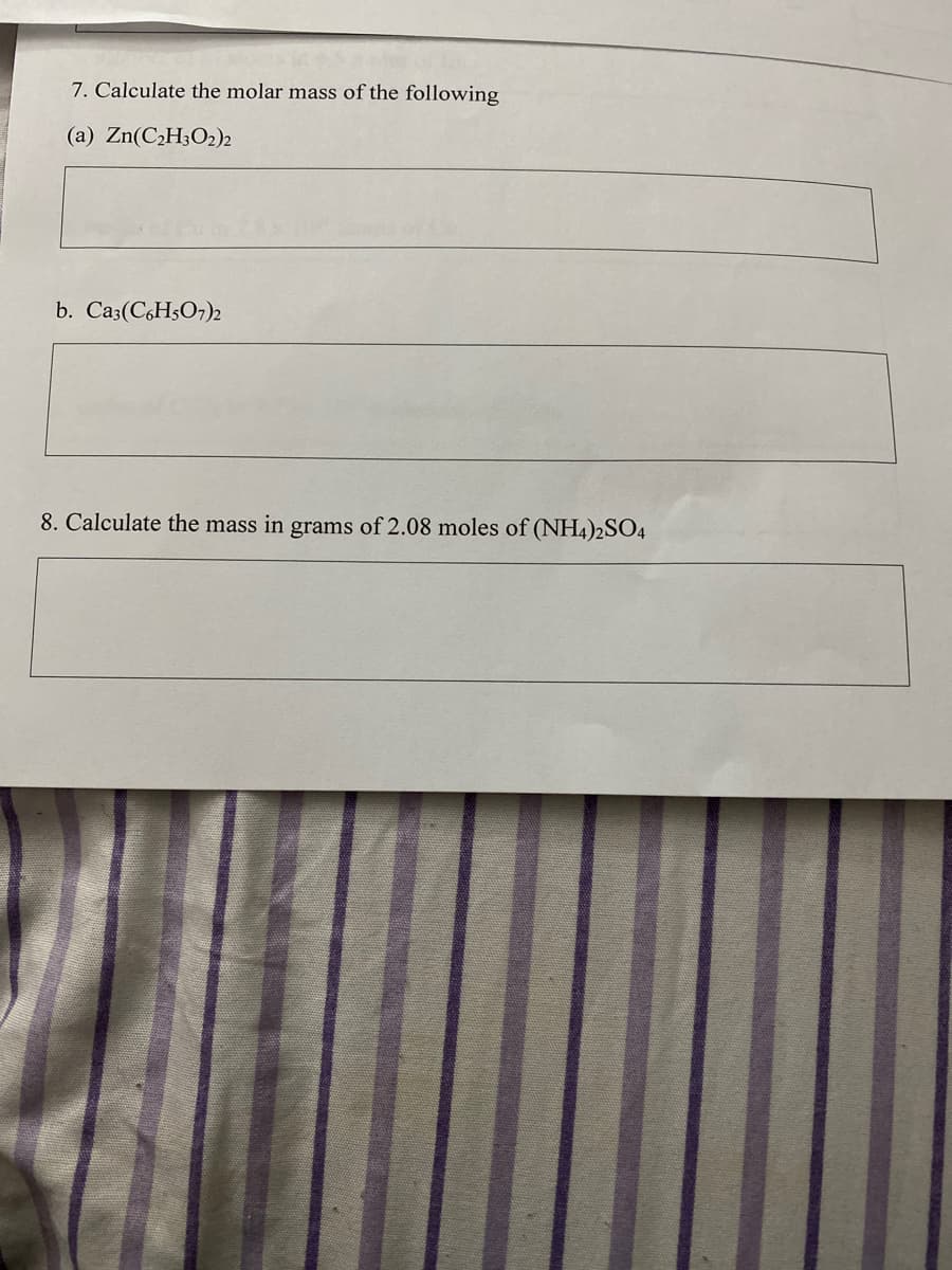 7. Calculate the molar mass of the following
(a) Zn(C2H3O2)2
b. Ca3(C6H5O7)2
8. Calculate the mass in grams of 2.08 moles of (NH4)2SO4
