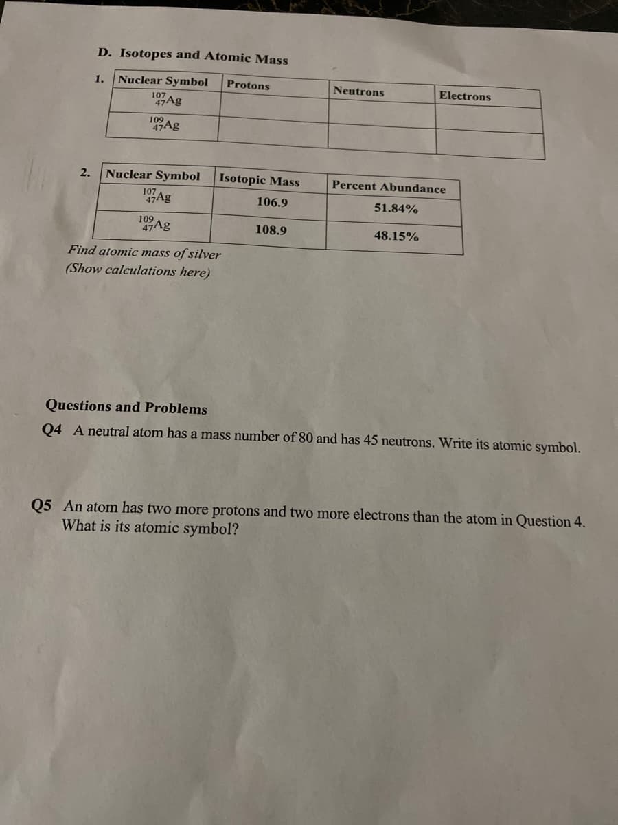 D. Isotopes and Atomic Mass
1.
Nuclear Symbol
Protons
Neutrons
Electrons
107
47Ag
109
47Ag
2.
Nuclear Symbol
Isotopic Mass
Percent Abundance
107
47Ag
106.9
51.84%
109
47Ag
108.9
48.15%
Find atomic mass of silver
(Show calculations here)
Questions and Problems
Q4 A neutral atom has a mass number of 80 and has 45 neutrons. Write its atomic symbol.
Q5 An atom has two more protons and two more electrons than the atom in Question 4.
What is its atomic symbol?
