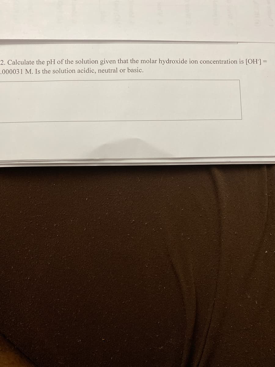 2. Calculate the pH of the solution given that the molar hydroxide ion concentration is [OH] =
.000031 M. Is the solution acidic, neutral or basic.
