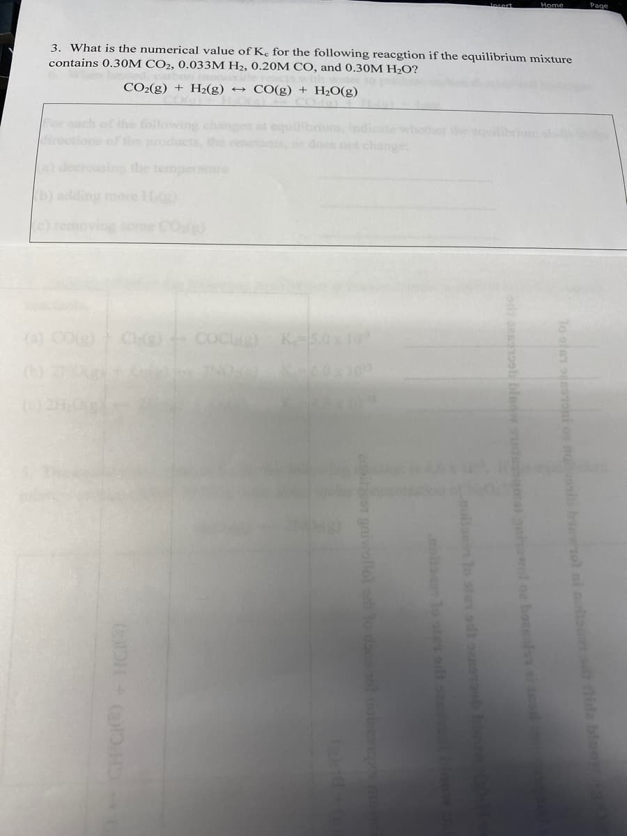 Incert
Home
Page
3. What is the numerical value of Kc for the following reacgtion if the equilibrium mixture
contains 0.30M CO2, 0.033M H2, 0.20M CO, and 0.30M H2O?
CO2(g) + H2(g) →
CO(g) + H2O(g)
For cach of the following changes at
irections of the products the renct
rum, indicate whother
does not change
a) decreasin the tempersre
b) adding more Hg)
removing some CO)
(A) COg)
Ch COCUe)
K 5.0x 10
to oter sees2oni os no nib bewiol
notisnon nida bluor
oth aesd bleow sdeamat oniowol oa baenals s tealo
noiann lo ser sd sensb bleo
ola lo stes sdt sess bio
ensiloest gniwollot or to do ot noiesicsm
CH CIC)- IGI
