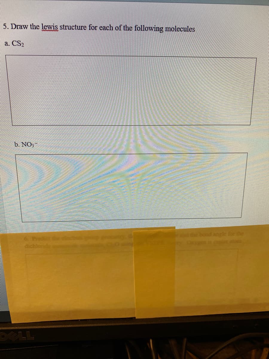 5. Draw the lewis structure for each of the following molecules
a. CS2
b. NO;-
6. Predict
dichlond
die bond angle for the
cter ato
DELL
