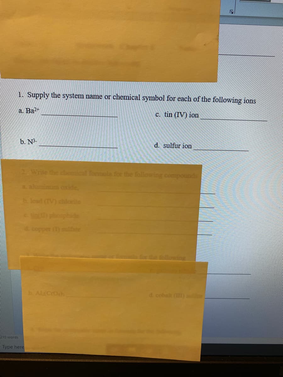 1. Supply the system name or chemical symbol for each of the following ions
a. Ba2+
c. tin (IV) ion
b. N3-
d. sulfur ion
2 Write the cemical formula for the following compounds
a aluminum oxide,
b. lead (TV) chlorite
() sulfate
wing
b Al(CrOh
d. cobalt ()
210 words
Type here
