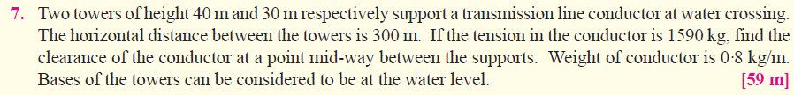 7. Two towers of height 40 m and 30 m respectively support a transmission line conductor at water crossing.
The horizontal distance between the towers is 300 m. If the tension in the conductor is 1590 kg, find the
clearance of the conductor at a point mid-way between the supports. Weight of conductor is 0-8 kg/m.
[59 m]
Bases of the towers can be considered to be at the water level.
