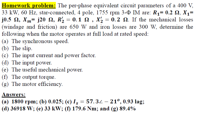 Homework problem: The per-phase equivalent circuit parameters of a 400 V,
33 kW, 60 Hz, star-connected, 4 pole, 1755 rpm 3-0 IM are: R1= 0.2 Q, X1=
j0.5 2, Xm= j20 N, R'2 = 0.1 2 , X2 = 0.2 N. If the mechanical losses
(windage and friction) are 650 W and iron losses are 300 W, determine the
following when the motor operates at full load at rated speed:
(a) The synchronous speed.
(b) The slip.
(c) The input current and power factor.
(d) The input power.
(e) The useful mechanical power.
(f) The output torque.
(g) The motor efficiency.
Answers:
(a) 1800 rpm; (b) 0.025; (c) I, = 57.34 – 21°, 0.93 lag;
(d) 36918 W; (e) 33 kW; (f) 179.6 Nm; and (g) 89.4%
