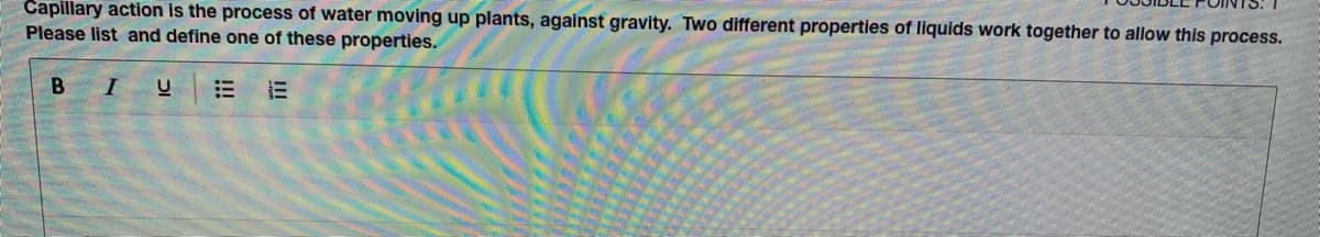 Capillary action is the process of water moving up plants, against gravity. Two different properties of liquids work together to allow this process.
Please list and define one of these properties.
B IU
