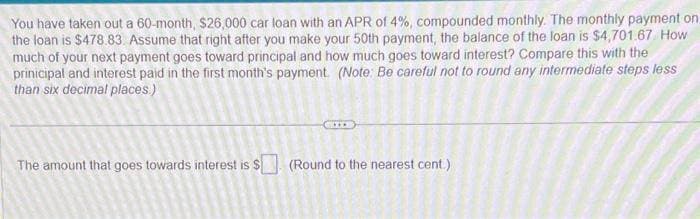 You have taken out a 60-month, $26,000 car loan with an APR of 4%, compounded monthly. The monthly payment on
the loan is $478.83. Assume that right after you make your 50th payment, the balance of the loan is $4,701.67 How
much of your next payment goes toward principal and how much goes toward interest? Compare this with the
prinicipal and interest paid in the first month's payment. (Note: Be careful not to round any intermediate steps less
than six decimal places)
The amount that goes towards interest is $ (Round to the nearest cent.)