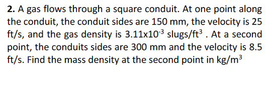 2. A gas flows through a square conduit. At one point along
the conduit, the conduit sides are 150 mm, the velocity is 25
ft/s, and the gas density is 3.11x103 slugs/ft³. At a second
point, the conduits sides are 300 mm and the velocity is 8.5
ft/s. Find the mass density at the second point in kg/m3
