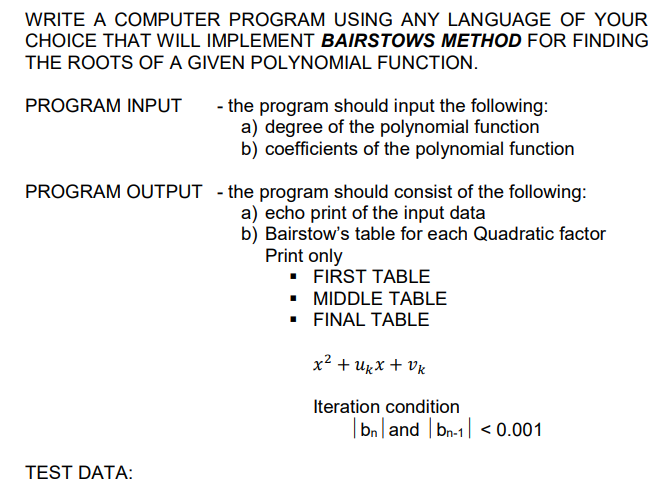 WRITE A COMPUTER PROGRAM USING ANY LANGUAGE OF YOUR
CHOICE THAT WILL IMPLEMENT BAIRSTOWS METHOD FOR FINDING
THE ROOTS OF A GIVEN POLYNOMIAL FUNCTION.
PROGRAM INPUT
- the program should input the following:
a) degree of the polynomial function
b) coefficients of the polynomial function
PROGRAM OUTPUT - the program should consist of the following:
a) echo print of the input data
b) Bairstow's table for each Quadratic factor
Print only
• FIRST TABLE
• MIDDLE TABLE
• FINAL TABLE
x² + Ugx + Vx
Iteration condition
|bn|and | bn-1| < 0.001
TEST DATA:
