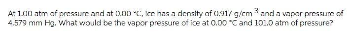 At 1.00 atm of pressure and at 0.00 °C, ice has a density of 0.917 g/cm 3 and a vapor pressure of
4.579 mm Hg. What would be the vapor pressure of ice at 0.00 °C and 101.0 atm of pressure?
