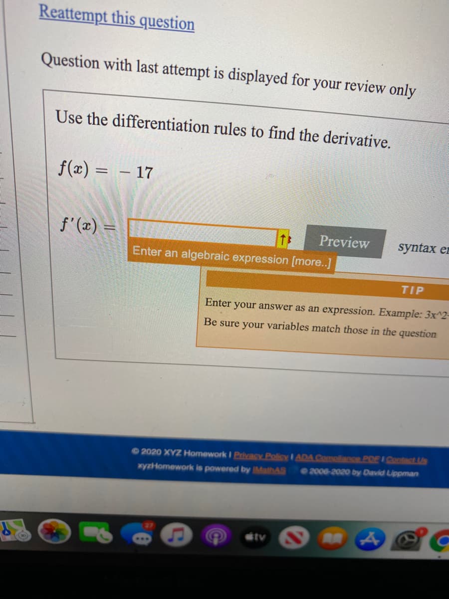 Reattempt this question
Question with last attempt is displayed for your review only
Use the differentiation rules to find the derivative.
f(x) = – 17
f' (x) =
Preview
syntax er
Enter an algebraic expression [more..]
TIP
Enter your answer as an expression. Example: 3x^2-
Be sure your variables match those in the question
2020 XYZ Homework I Privacy Policy I ADA Compliance POF E Contact Us
2006-2020 by David Lippman
xyzHomework is powered by IMathAS
tv
