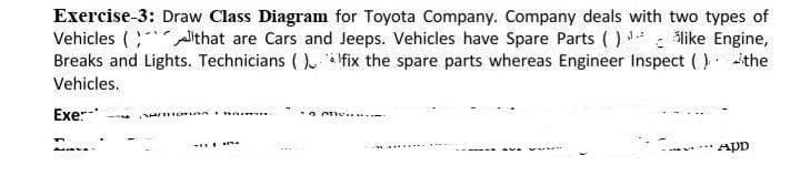 Exercise-3: Draw Class Diagram for Toyota Company. Company deals with two types of
Vehicles ( lthat are Cars and Jeeps. Vehicles have Spare Parts ( ) : Mlike Engine,
Breaks and Lights. Technicians ( ) Ifix the spare parts whereas Engineer Inspect ( )the
Vehicles.
Exe:-
App
