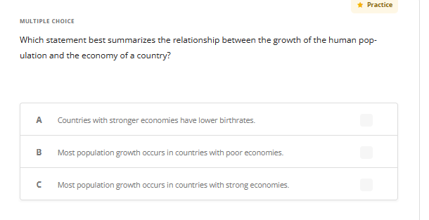 MULTIPLE CHOICE
Which statement best summarizes the relationship between the growth of the human pop-
ulation and the economy of a country?
A Countries with stronger economies have lower birthrates.
B
с
Most population growth occurs in countries with poor economies.
★ Practice
Most population growth occurs in countries with strong economies.