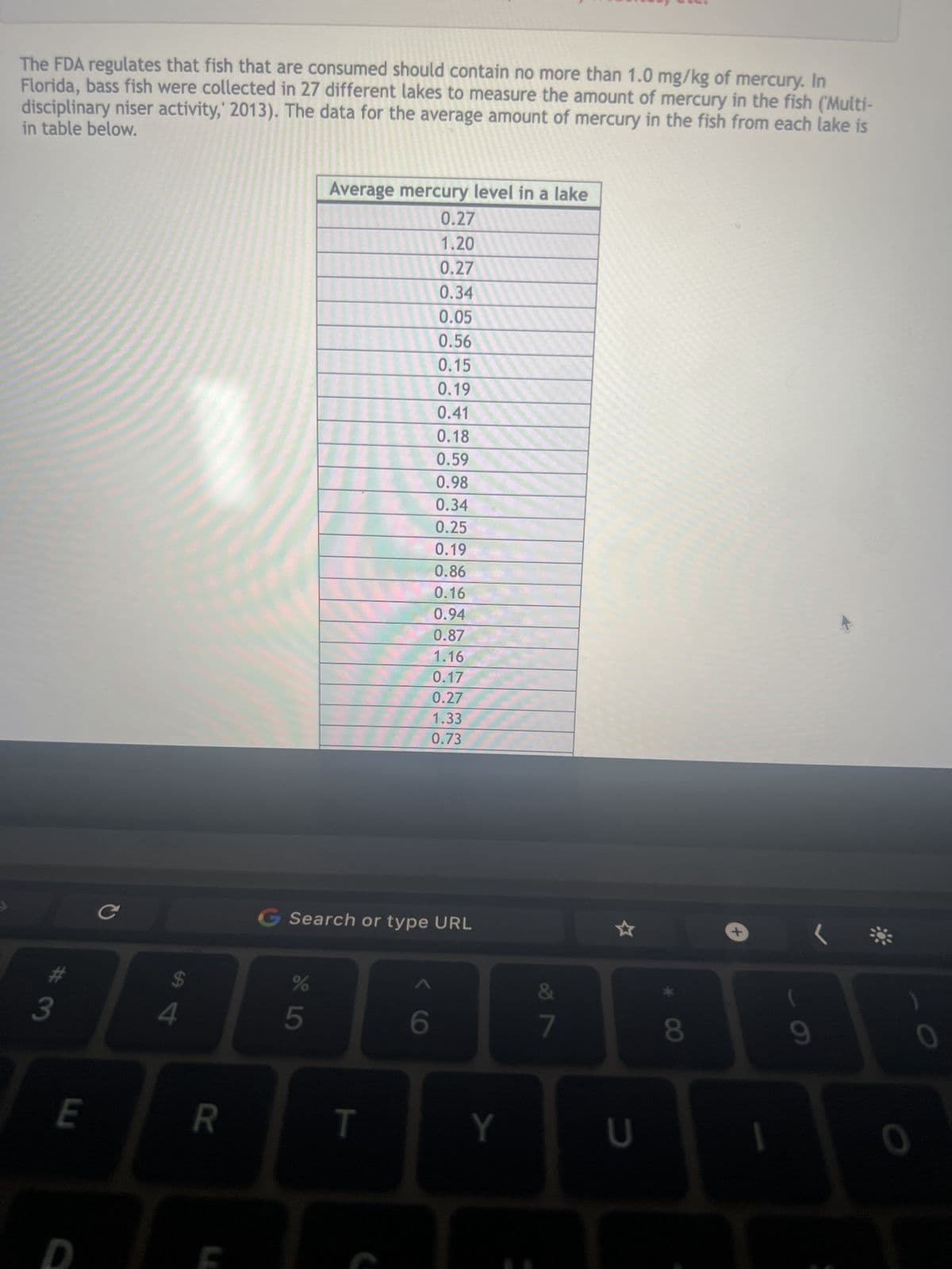 The FDA regulates that fish that are consumed should contain no more than 1.0 mg/kg of mercury. In
Florida, bass fish were collected in 27 different lakes to measure the amount of mercury in the fish ('Multi-
in table below.
disciplinary niser activity, 2013). The data for the average amount of mercury in the fish from each lake is
3
E
LL
C
$
4
R
G Search or type URL
65°
Average mercury level in a lake
0.27
1.20
0.27
0.34
0.05
0.56
0.15
0.19
0.41
0.18
0.59
0.98
0.34
0.25
0.19
0.86
0.16
0.94
0.87
1.16
0.17
0.27
1.33
0.73
%
T
< C
6
Y
7
*
U
8
+
(
9
0
0