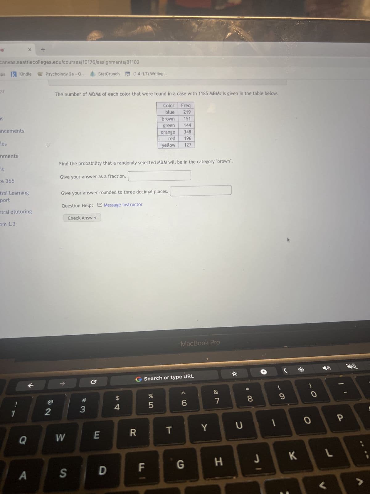 canvas.seattlecolleges.edu/courses/10176/assignments/81102
psk Kindle
23
IS
incements
les
nments
le
ce 365
tral Learning
port
ntral eTutoring
om 1.3
X
!
1
Q
A
+
k
Psychology 2e - O... StatCrunch (1.4-1.7) Writing...
72
The number of M&Ms of each color that were found in a case with 1185 M&Ms is given in the table below.
Give your answer as a fraction.
Find the probability that a randomly selected M&M will be in the category "brown".
Question Help: Message instructor
Give your answer rounded to three decimal places.
→
W
S
Check Answer
#
3
с
E
D
$
4
R
Color
blue
Freq
219
brown 151
green 144
orange 348
red
196
yellow
127
FI
%
5
Search or type URL
MacBook Pro
T
6
G
Y
&
7
H
U
8
9
I
I
J
K
0
0
L
<
P
ܛܠܝܢ