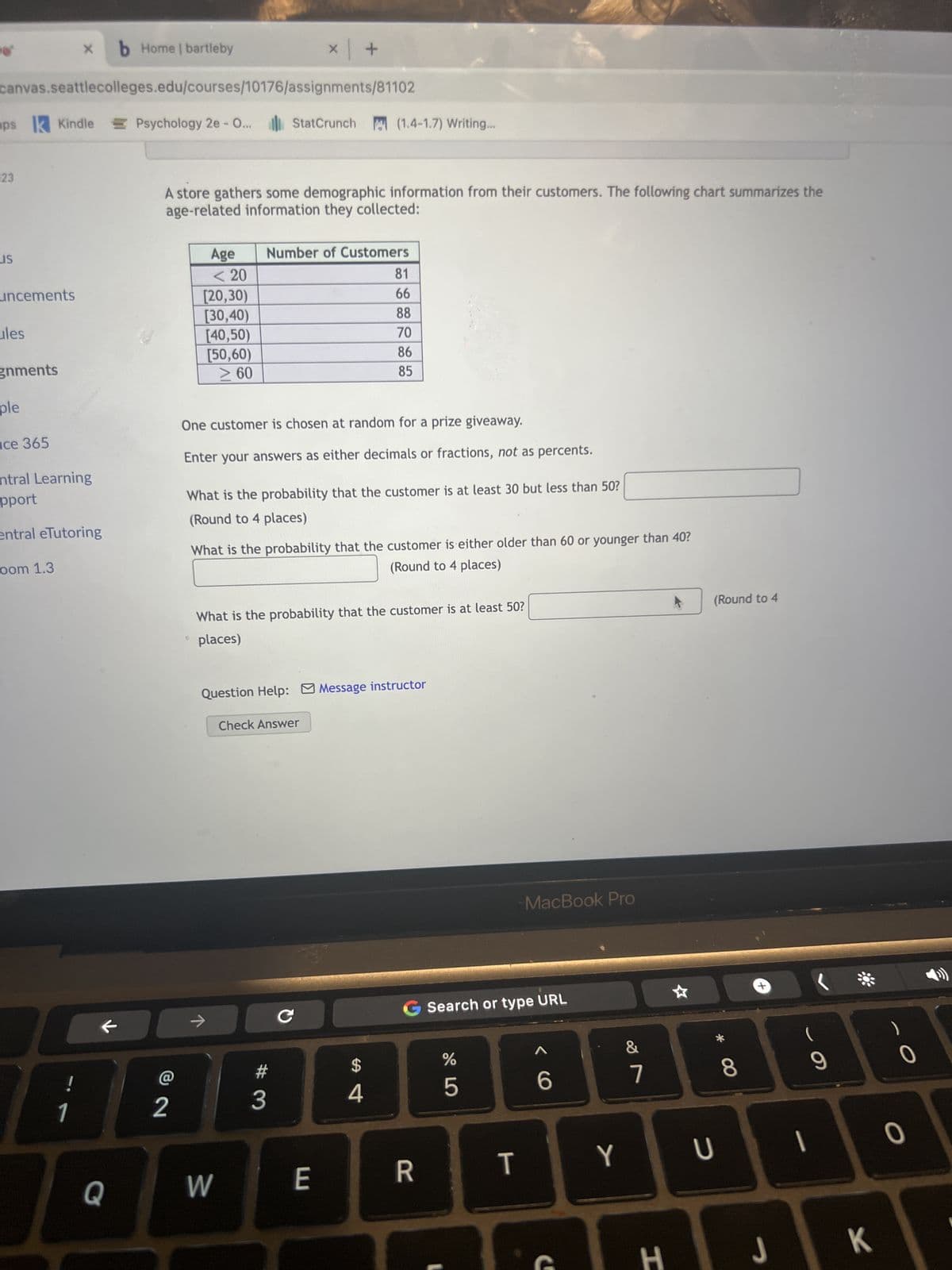 X b Home | bartleby
canvas.seattlecolleges.edu/courses/10176/assignments/81102
apsk Kindle Psychology 2e - O...
123
US
uncements
ules
gnments
ple
ce 365
entral Learning
pport
entral eTutoring
oom 1.3
1
Q
Psychology 2e - O... StatCrunch (1.4-1.7) Writing...
A store gathers some demographic information from their customers. The following chart summarizes the
age-related information they collected:
L
2
Age
<< 20
[20,30)
[30,40)
[40,50)
[50,60)
> 60
One customer is chosen at random for a prize giveaway.
Enter your answers as either decimals or fractions, not as percents.
x | +
Number of Customers
What is the probability that the customer is at least 30 but less than 50?
(Round to 4 places)
What is the probability that the customer is either older than 60 or younger than 40?
(Round to 4 places)
→
What is the probability that the customer is at least 50?
places)
W
Question Help: Message instructor
Check Answer
3
81
66
88
70
86
85
с
E
$
4
G Search or type URL
R
%
5
MacBook Pro
T
6
C
Y
&
7
H
4
(Round to 4
U
* CO
8
J
9
1
K
0
O
