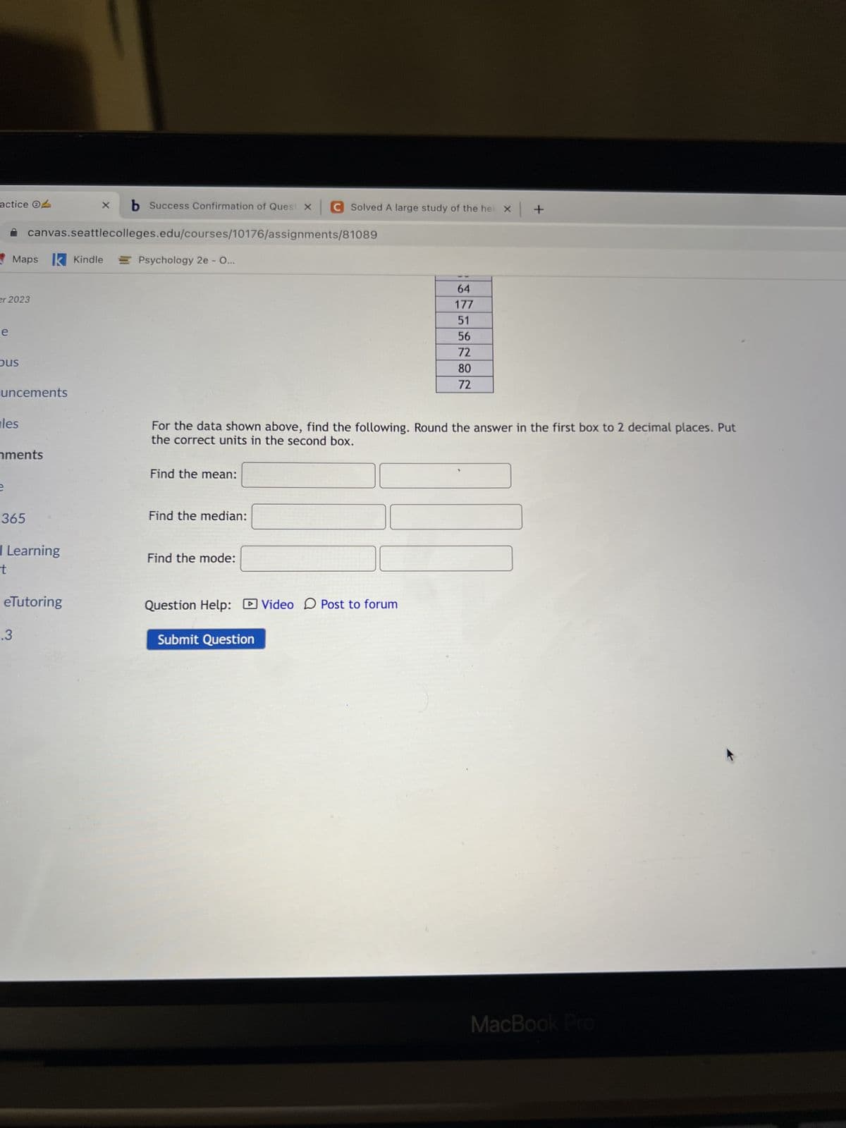 actice O
e
er 2023
(D
Maps
Ous
les
uncements
e
nments
canvas.seattlecolleges.edu/courses/10176/assignments/81089
Psychology 2e - O...
365
k Kindle
I Learning
t
.3
X
eTutoring
b Success Confirmation of Quest XC Solved A large study of the hei x +
For the data shown above, find the following. Round the answer in the first box to 2 decimal places. Put
the correct units in the second box.
Find the mean:
Find the median:
Find the mode:
Question Help: Video Post to forum
64
177
51
56
72
80
72
Submit Question
MacBook Pro