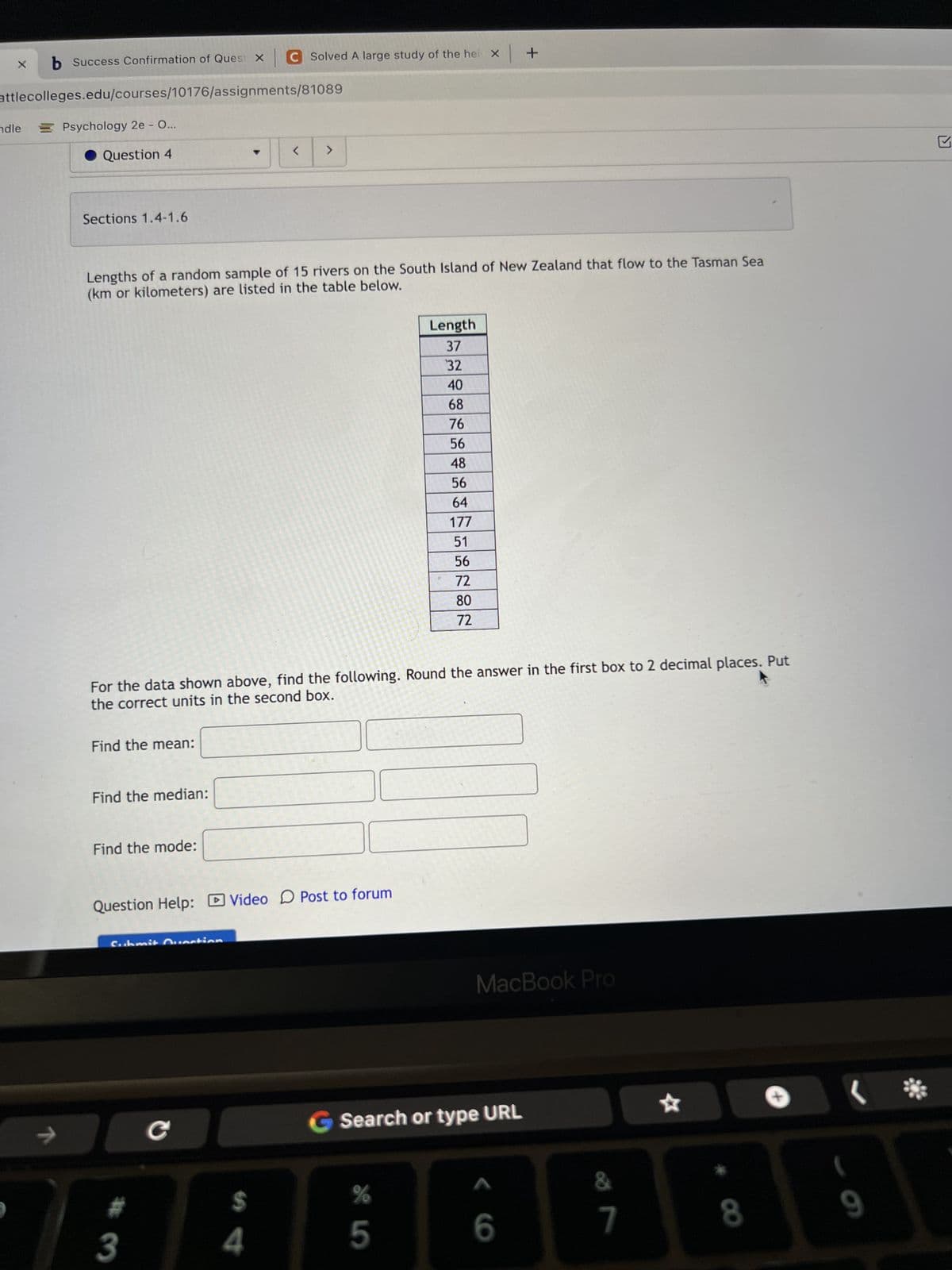 X
b Success Confirmation of Quest X C Solved A large study of the hei x +
attlecolleges.edu/courses/10176/assignments/81089
Psychology 2e - O...
Question 4
ndle
Sections 1.4-1.6
Lengths of a random sample of 15 rivers on the South Island of New Zealand that flow to the Tasman Sea
(km or kilometers) are listed in the table below.
Find the mean:
Find the median:
For the data shown above, find the following. Round the answer in the first box to 2 decimal places. Put
the correct units in the second box.
Find the mode:
Question Help: Video Post to forum
Cubmit Question
ㄱ
#
3
< >
C 7
$
4
Length
37
32
40
68
76
56
48
56
64
177
51
56
72
80
72
%
5
MacBook Pro
Search or type URL
6
&
7
8
(
9