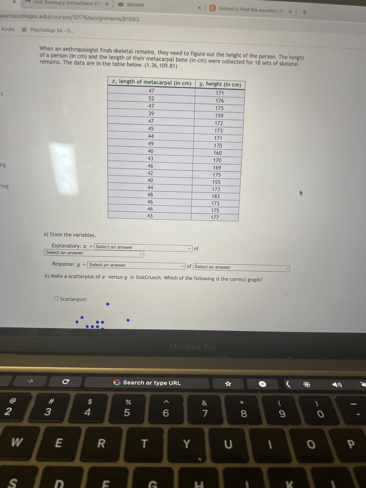 Kindle
seattlecolleges.edu/courses/10176/assignments/81093
Psychology 2e - O...
ES
ng
ring
2
W
Unit Summary Instructions: EN X
S
a) State the variables.
When an anthropologist finds skeletal remains, they need to figure out the height of the person. The height
remains. The data are in the table below. (1.36,109.81)
of a person (in cm) and the length of their metacarpal bone (in cm) were collected for 18 sets of skeletal
Explanatory: x = Select an answer
Select an answer
O Scatterplot:
#3
C
E
WAMAP
= Select an answer
C
Response: y
b) Make a scatterplot of a versus y in StatCrunch. Which of the following is the correct graph?
4
x, length of metacarpal (in cm) y, height (in cm)
47
171
52
176
47
175
39
159
47
172
45
173
44
171
49
40
43
46
42
40
44
48
46
46
43
R
G Search or type URL
65
%
T
x C Solved c) Find the equation of x +
G
6
of
of Select an answer
Y
MacBook Pro
170
160
170
169
175
155
173
183
173
175
177
&
7
H
U
8
I
(
(
9
O
0
P