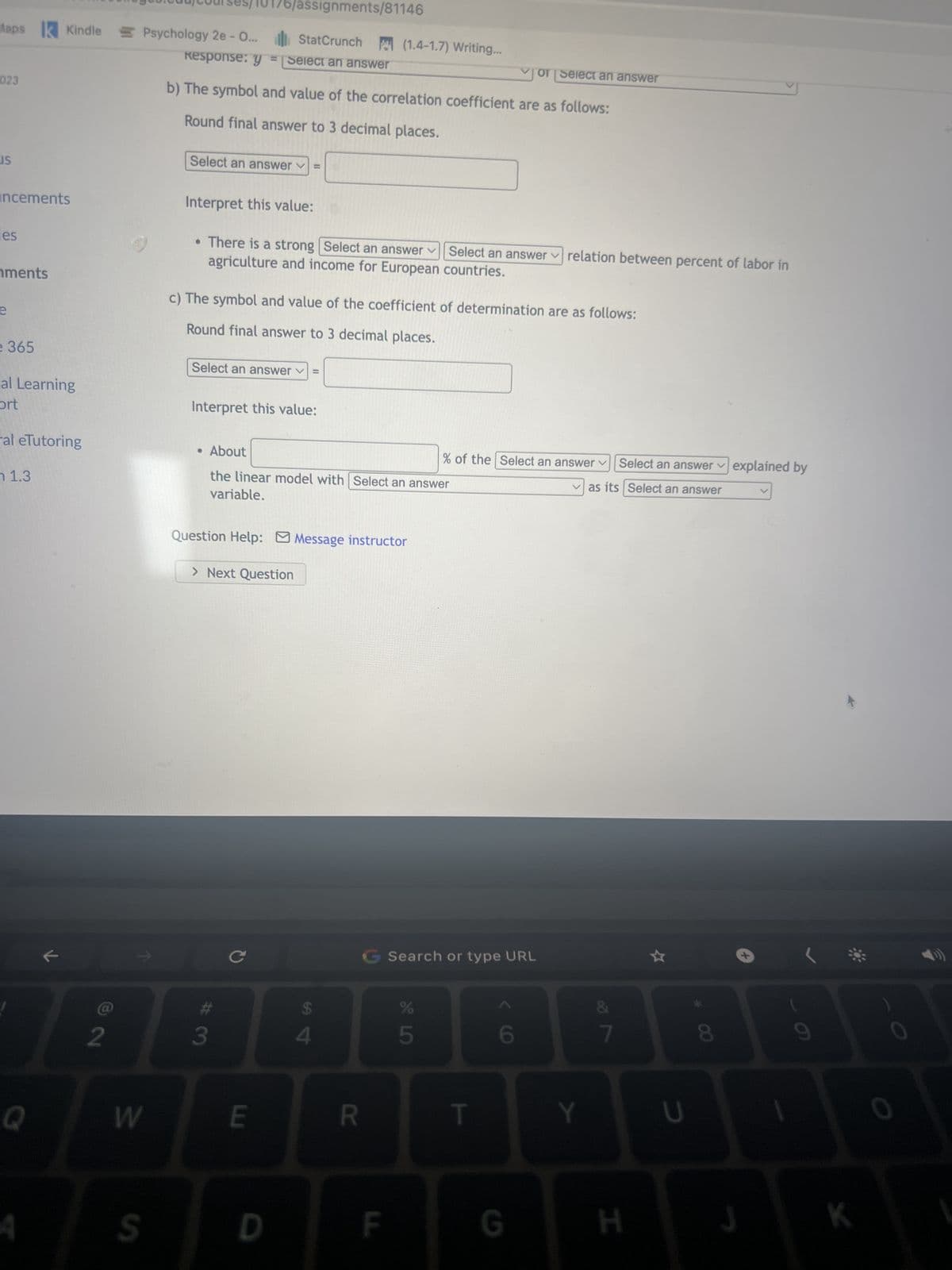 ents
S
ts
Kindle Psychology 2e - O...
earning
Tutoring
3
Q
A
2
W
Income (in 1960 dollars/person) for 17 European countries and the percent of the labor force (in %) that
works in agriculture in 1960 are in the table below (OECD economic development,' 2013).
S
StatCrunch
Select an answer ✓ =
a) State the variables.
Explanatory: x = Select an answer
Response: y = Select an answer
b) The symbol and value of the correlation coefficient are as follows:
Round final answer to 3 decimal places.
Interpret this value:
Dound final anc
3
с
E
• There is a strong Select an answer Select an answer relation between percent of labor in
agriculture and income for European countries.
(1.4-1.7) Writing...
c) The symbol and value of the coefficient of determination are as follows:
D
x, percent of labor in agriculture y, income
44
15
20
36
15
20
18
25
56
27
23
4
11
6
11
79
14
$
to 2 ocinas
4
R
F
G Search or type URL
45
%
T
✓of Select an answer
6
238
1242
977
529
1035
1013
1049
839
324
504
681
1105
810
1005
1361
177
1644
of Select an answer
G
Y
&
7
H
U
00
8
J
1
9
K
0
0
P