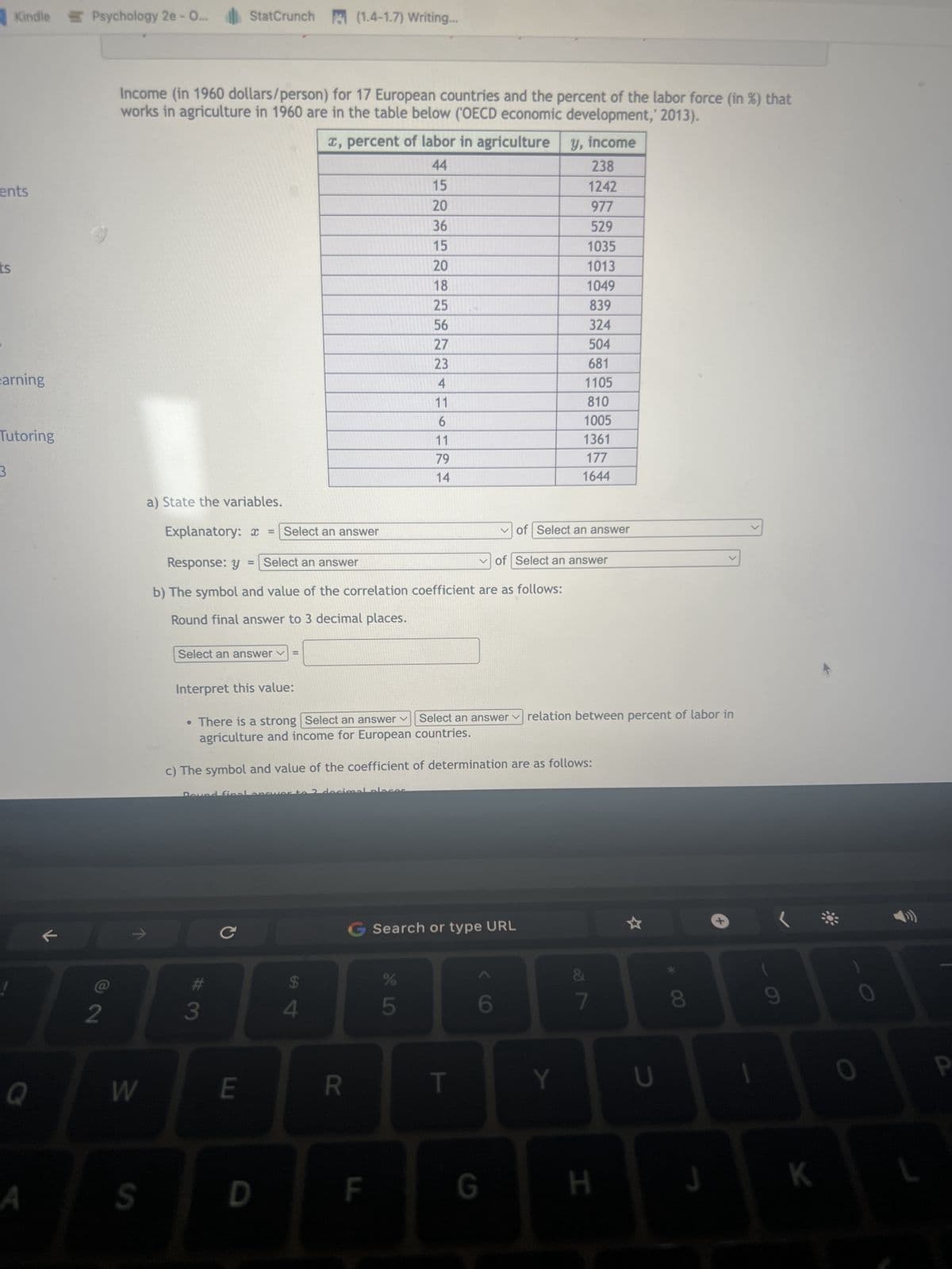 ents
S
ts
Kindle Psychology 2e - O...
earning
Tutoring
3
Q
A
2
W
Income (in 1960 dollars/person) for 17 European countries and the percent of the labor force (in %) that
works in agriculture in 1960 are in the table below (OECD economic development,' 2013).
S
StatCrunch
Select an answer ✓ =
a) State the variables.
Explanatory: x = Select an answer
Response: y = Select an answer
b) The symbol and value of the correlation coefficient are as follows:
Round final answer to 3 decimal places.
Interpret this value:
Dound final anc
3
с
E
• There is a strong Select an answer Select an answer relation between percent of labor in
agriculture and income for European countries.
(1.4-1.7) Writing...
c) The symbol and value of the coefficient of determination are as follows:
D
x, percent of labor in agriculture y, income
44
15
20
36
15
20
18
25
56
27
23
4
11
6
11
79
14
$
to 2 ocinas
4
R
F
G Search or type URL
45
%
T
✓of Select an answer
6
238
1242
977
529
1035
1013
1049
839
324
504
681
1105
810
1005
1361
177
1644
of Select an answer
G
Y
&
7
H
U
00
8
J
1
9
K
0
0
P