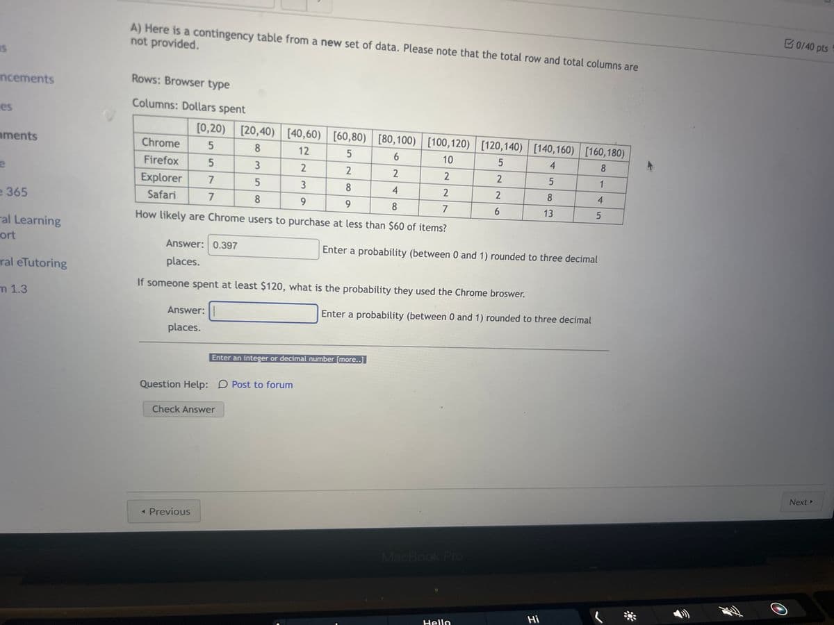 15
ncements
es
ments
e
e 365
al Learning
ort
ral eTutoring
m 1.3
0
A) Here is a contingency table from a new set of data. Please note that the total row and total columns are
not provided.
Rows: Browser type
Columns: Dollars spent
[0,20)
5
5
7
7
[20,40) [40,60) [60,80)
[60,80)
[80,100) [100,120) [120,140) [140,160) [160,180)
8
12
5
6
10
5
4
8
3
2
2
2
2
5
1
5
3
8
4
2
8
4
8
9
9
8
7
13
How likely are Chrome users to purchase at less than $60 of items?
Chrome
Firefox
Explorer
Safari
Answer:
places.
Answer: 0.397
places.
If someone spent at least $120, what is the probability they used the Chrome broswer.
Question Help: Post to forum
Check Answer
< Previous
Enter an integer or decimal number [more..]
2
2
MacBook Pro
6
Enter a probability (between 0 and 1) rounded to three decimal
Enter a probability (between 0 and 1) rounded to three decimal
Hello
5
Hi
O
0/40 pts
Next ▸