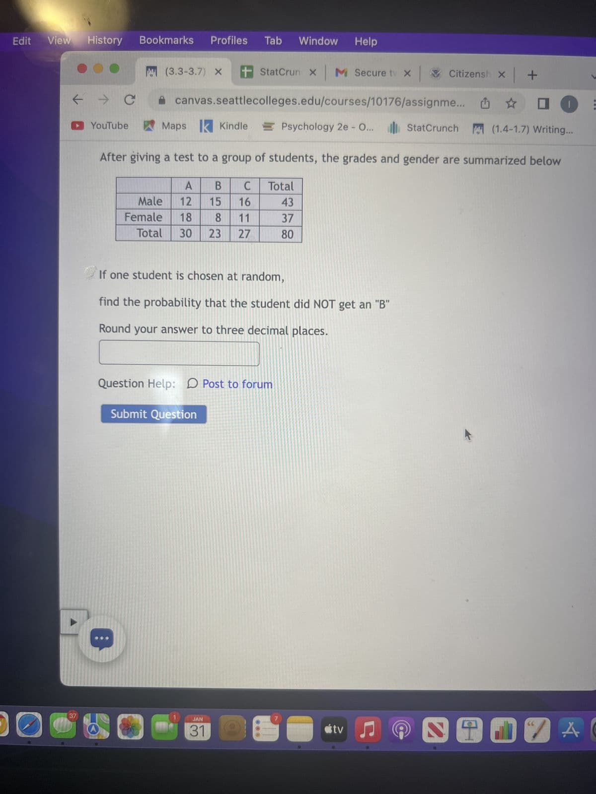 ← → C
▸ YouTube
S
37
(3.3-3.7) X
Age
<< 20
[20,30)
[30,40)
[40,50)
[50,60)
≥ 60
+ StatCrun X
canvas.seattlecolleges.edu/courses/10176/assignme... ✰ □
Maps Kindle Psychology 2e - O... StatCrunch
(1.4-1.7) Writing...
A store gathers some demographic information from their customers. The following chart
summarizes the age-related information they collected:
Number of Customers
M Secure tv X
85
88
73
90
77
58
One customer is chosen at random for a prize giveaway.
Enter your answers as either decimals or fractions, not as percents.
What is the probability that the customer is at least 20 but less than 40?
(Round to 4 places)
Question Help: Post to forum
Submit Question
What is the probability that the customer is at least 60?
(Round to 4 places)
JAN
31
What is the probability that the customer is either older than 60 or younger than 40?
(Round to 4 places)
Citizensh
7
tv
+
♫
S
66
:
AC