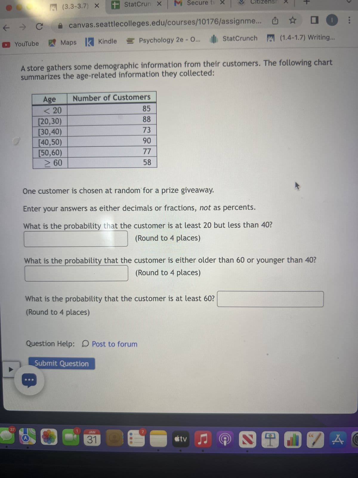 ← → C
▸ YouTube
S
37
(3.3-3.7) X
Age
<< 20
[20,30)
[30,40)
[40,50)
[50,60)
≥ 60
+ StatCrun X
canvas.seattlecolleges.edu/courses/10176/assignme... ✰ □
Maps Kindle Psychology 2e - O... StatCrunch
(1.4-1.7) Writing...
A store gathers some demographic information from their customers. The following chart
summarizes the age-related information they collected:
Number of Customers
M Secure tv X
85
88
73
90
77
58
One customer is chosen at random for a prize giveaway.
Enter your answers as either decimals or fractions, not as percents.
What is the probability that the customer is at least 20 but less than 40?
(Round to 4 places)
Question Help: Post to forum
Submit Question
What is the probability that the customer is at least 60?
(Round to 4 places)
JAN
31
What is the probability that the customer is either older than 60 or younger than 40?
(Round to 4 places)
Citizensh
7
tv
+
♫
S
66
:
AC