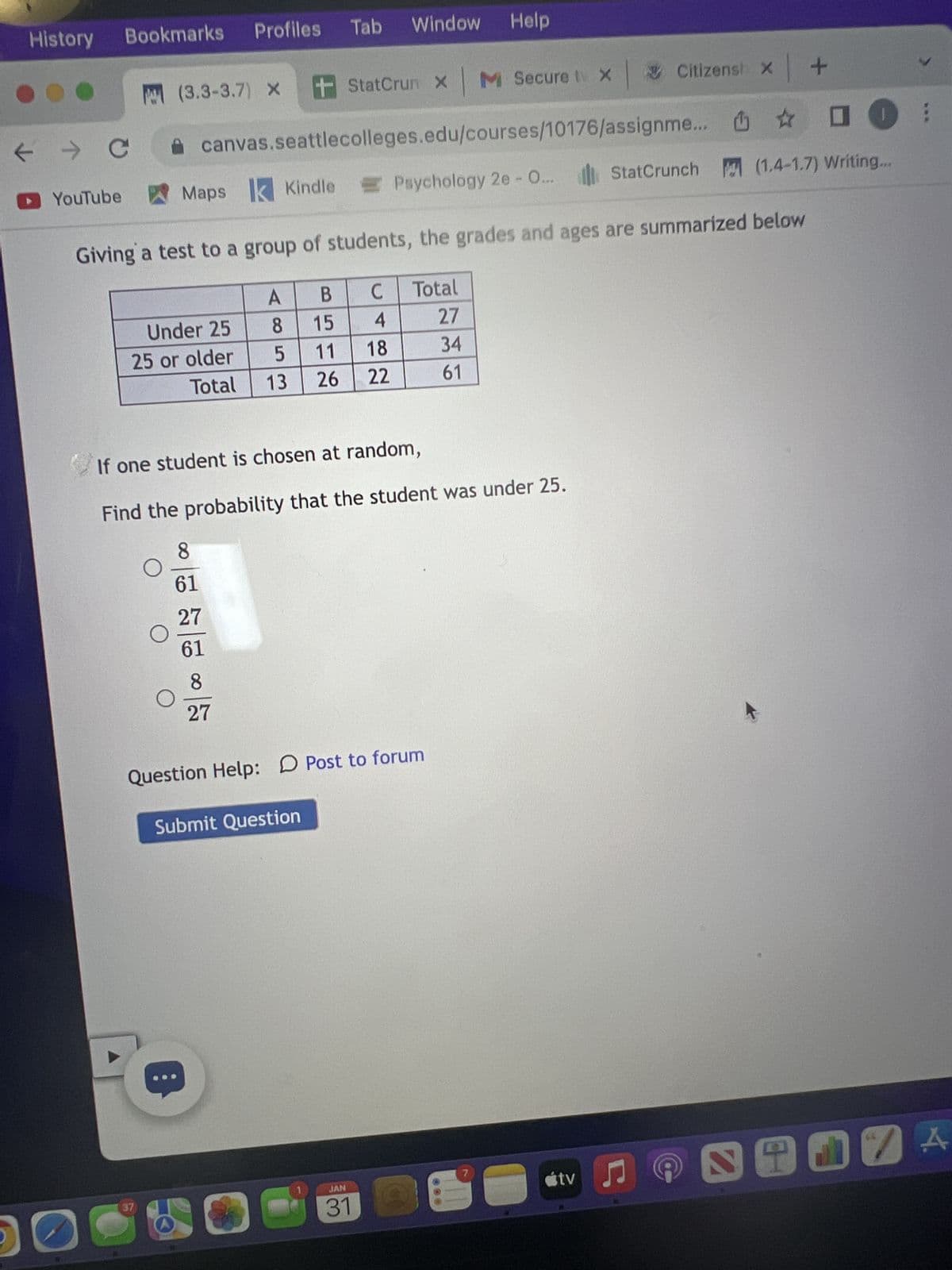 History
← →>
► YouTube
De
Bookmarks
с
Under 25
25 or older
Total
O
37
(3.3-3.7) X +
O
Profiles Tab
Giving a test to a group of students, the grades and ages are summarized below
с
Total
4
27
18
34
22
61
O
Maps Kindle
canvas.seattlecolleges.edu/courses/10176/assignme...
8
27
B
15
5 11
26
If one student is chosen at random,
Find the probability that the student was under 25.
8
61
27
61
A8
13
Window Help
StatCrun X M Secure t X Citizensh x +
0
Psychology 2e - O... StatCrunch (1.4-1.7) Writing...
Question Help: Post to forum
Submit Question
JAN
31
7
tv ♫
;
SHIVA