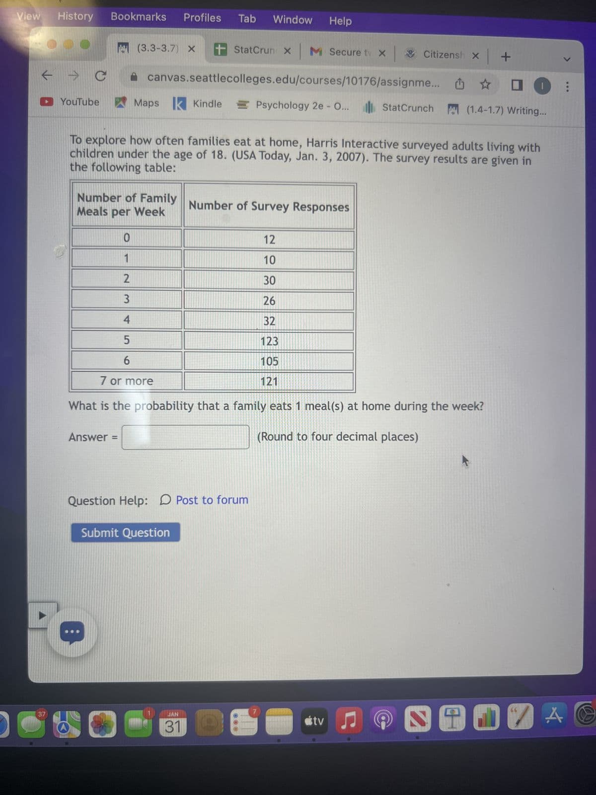 History
← →>
► YouTube
De
Bookmarks
с
Under 25
25 or older
Total
O
37
(3.3-3.7) X +
O
Profiles Tab
Giving a test to a group of students, the grades and ages are summarized below
с
Total
4
27
18
34
22
61
O
Maps Kindle
canvas.seattlecolleges.edu/courses/10176/assignme...
8
27
B
15
5 11
26
If one student is chosen at random,
Find the probability that the student was under 25.
8
61
27
61
A8
13
Window Help
StatCrun X M Secure t X Citizensh x +
0
Psychology 2e - O... StatCrunch (1.4-1.7) Writing...
Question Help: Post to forum
Submit Question
JAN
31
7
tv ♫
;
SHIVA