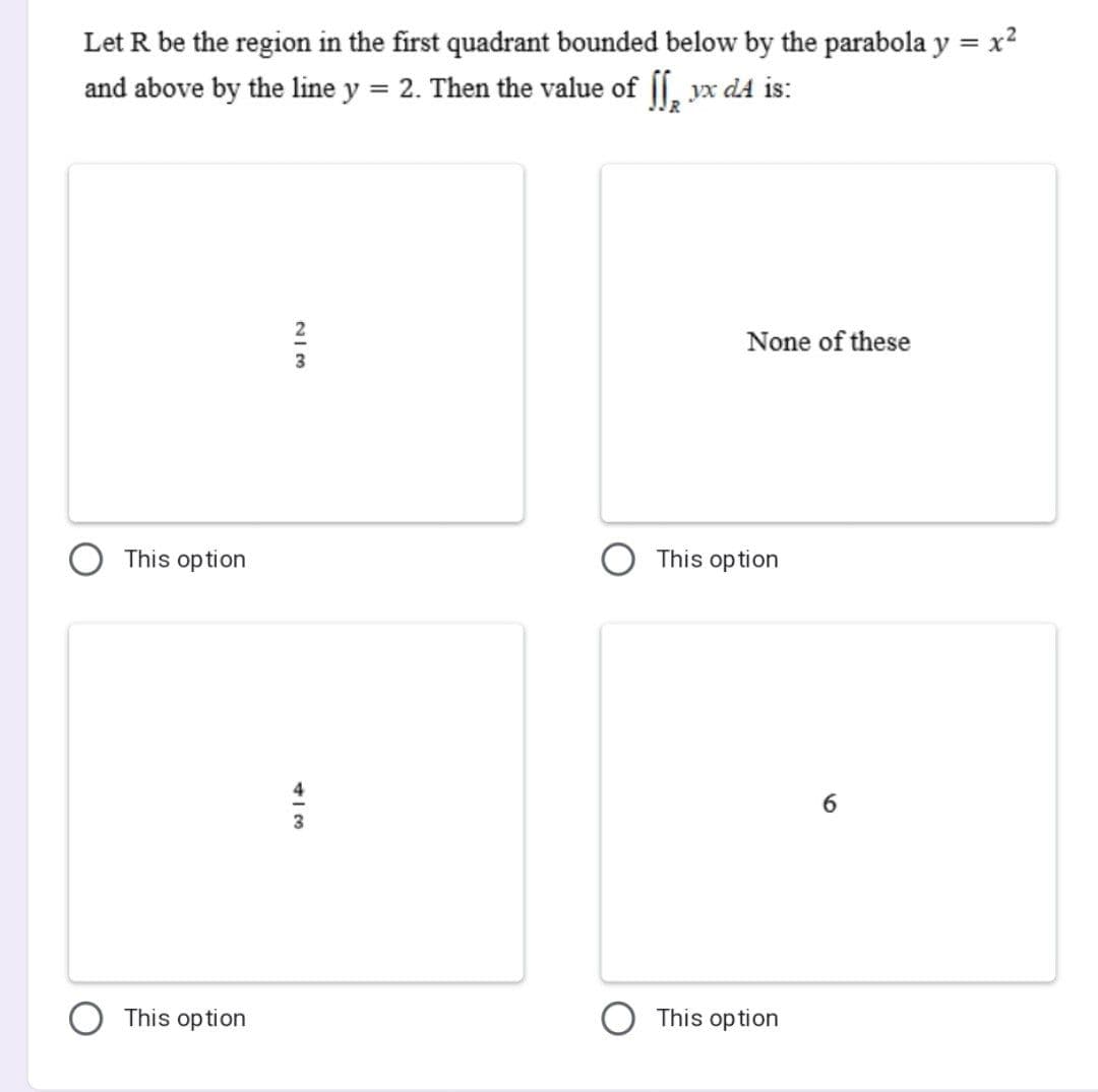 Let R be the region in the first quadrant bounded below by the parabola y = x²
and above by the line y = 2. Then the value of [[ yx d4 is:
None of these
This option
This option
W|N
3
4A
3
This option
This option
6