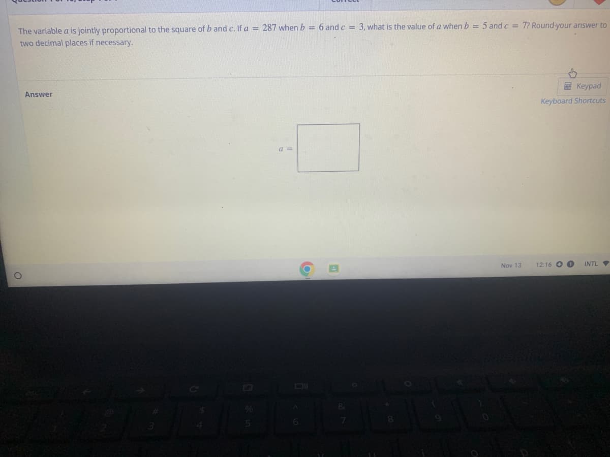 The variable a is jointly proportional to the square of b and c. If a = 287 when b = 6 and c = 3, what is the value of a when b = 5 and c = 7? Round your answer to
two decimal places if necessary.
O
Answer
$
%
5
a =
Oll
6
&
8
Nov 13
Keypad
Keyboard Shortcuts
12:16 1
INTL
▼