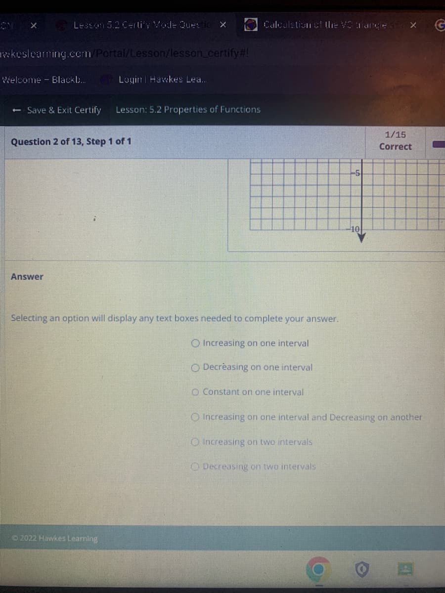 X
Lesson 5.2 Certify Mode Questio X
wkeslearning.com/Portal/Lesson/lesson_certify#!
Welcome Blackb...
- Save & Exit Certify
Answer
Login | Hawkes Lea...
Question 2 of 13, Step 1 of 1
Lesson: 5.2 Properties of Functions
Ⓒ2022 Hawkes Learning
Calculation of the V3 langles X
Selecting an option will display any text boxes needed to complete your answer.
O Increasing on one interval
O Decreasing on one interval
O Constant on one interval
-5
Decreasing on two intervals
-10
1/15
Correct
Ⓒ Increasing on one interval and Decreasing on another
O Increasing on two intervals
G